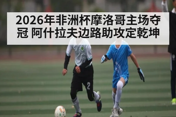 2026年非洲杯摩洛哥主场夺冠 阿什拉夫边路助攻定乾坤